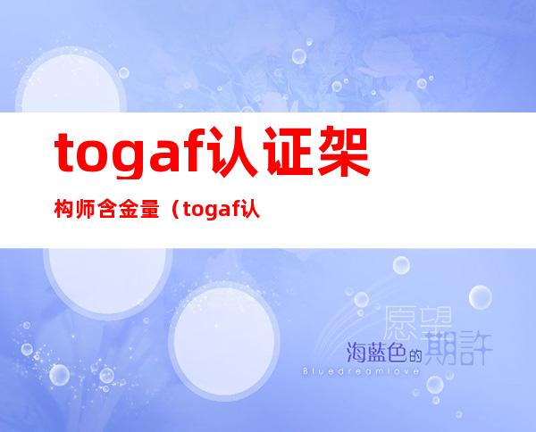 togaf认证架构师含金量（togaf认证架构师好考吗）