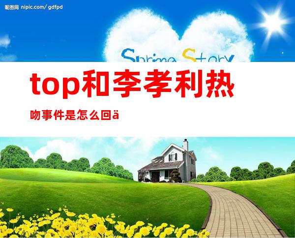 top和李孝利热吻事件是怎么回事 top为什么亲李孝利