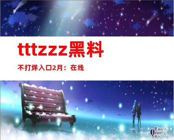 tttzzz黑料不打烊入口2月：在线收藏下载，让你的黑料库更加完善