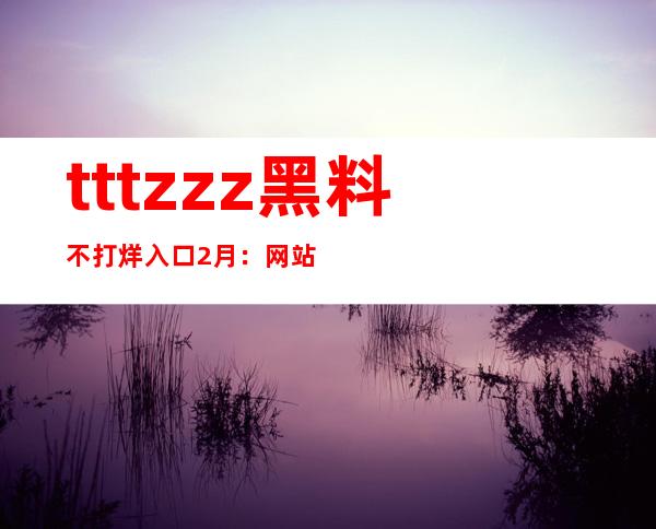 tttzzz黑料不打烊入口2月：网站更新，最新免费分享