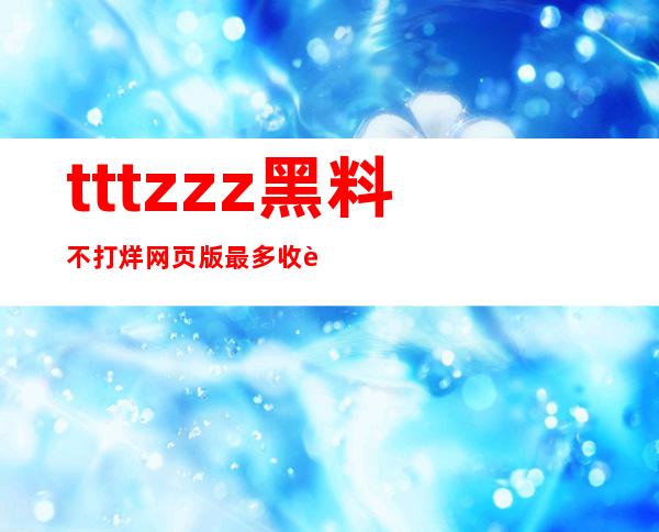 tttzzz黑料不打烊网页版最多收藏，分享给朋友让更多人相见欢