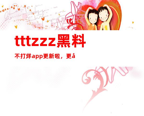 tttzzz黑料不打烊app更新啦，更多高清大片免费观看