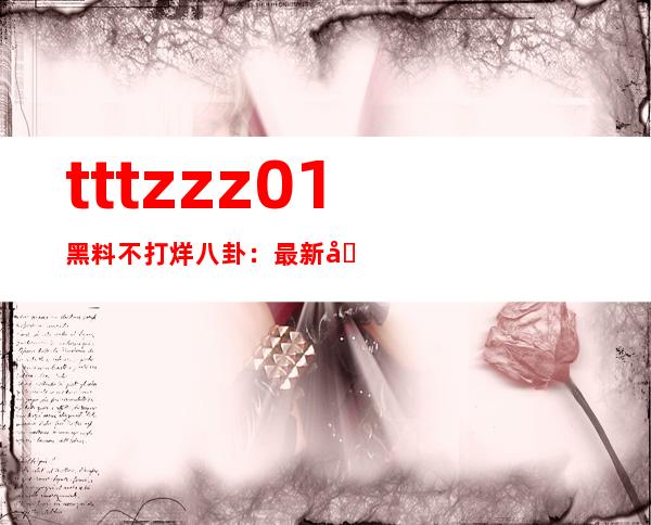 tttzzz01黑料不打烊八卦：最新分享网址