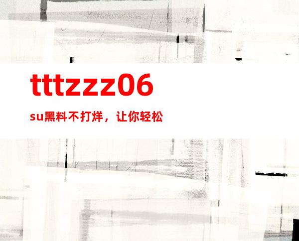 tttzzz06.su黑料不打烊，让你轻松观看最热门的电视剧