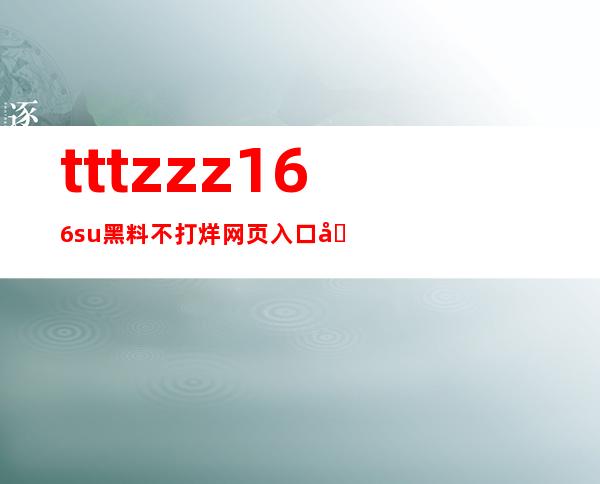 tttzzz166.su黑料不打烊网页入口公开，方便快捷