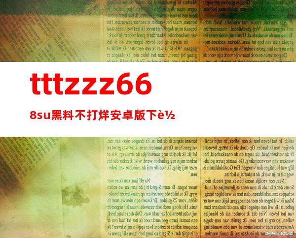 tttzzz668.su黑料不打烊安卓版下载地址更新，尽情收藏你的喜爱