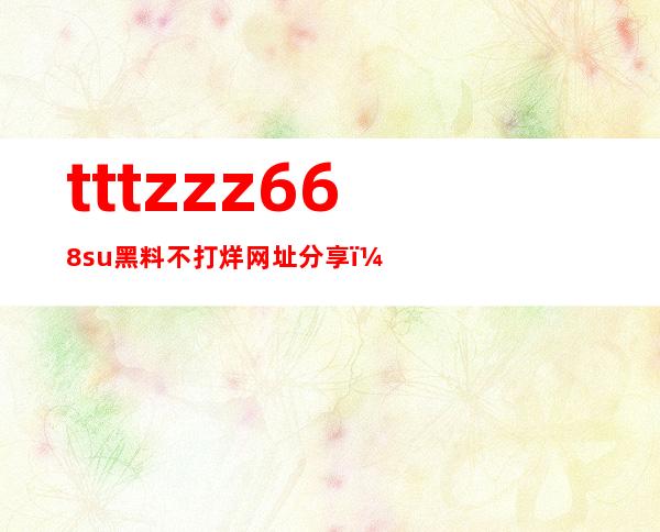 tttzzz668su黑料不打烊网址分享，随时享受精彩内容