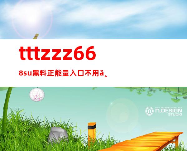 tttzzz668.su黑料正能量入口不用下载，提供最新的安卓网址链接