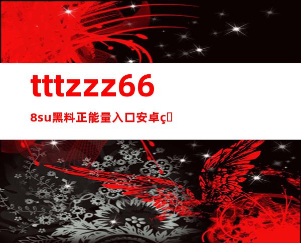 tttzzz668.su黑料正能量入口安卓版-最简便的方式访问黑料网站