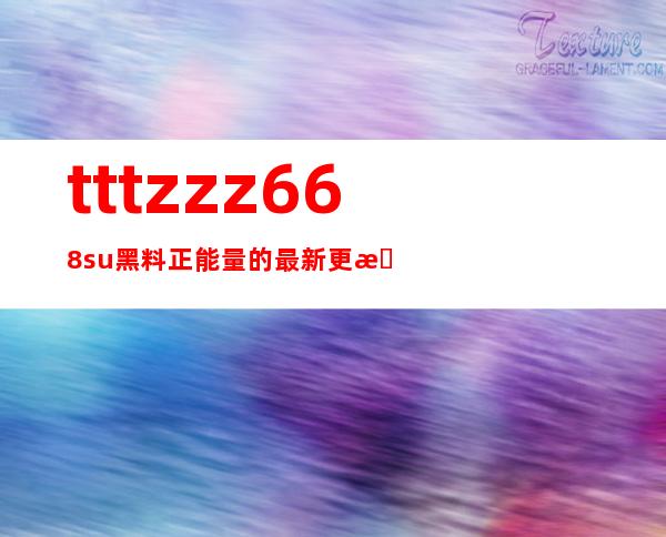 tttzzz668su黑料正能量的最新更新，惊喜不断