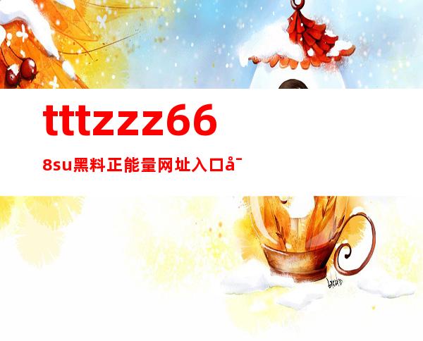 tttzzz668su黑料正能量网址入口导航安卓苹果最优地址