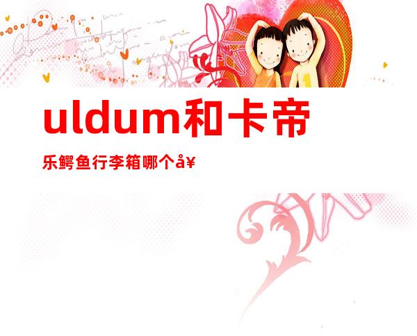 uldum和卡帝乐鳄鱼行李箱哪个好,uldum行李箱怎么样