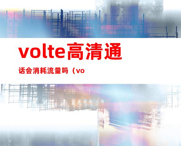 volte高清通话会消耗流量吗（volte高清通话有必要开启吗）