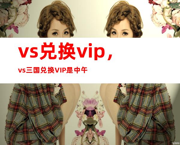 vs兑换vip，vs三国兑换VIP是中午12点更新还是晚上12点