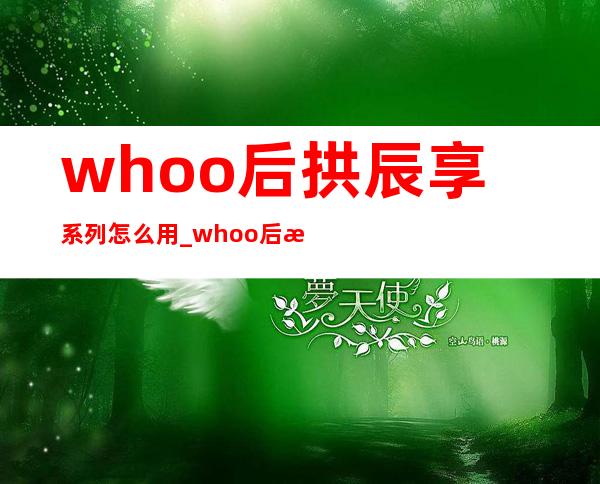 whoo后拱辰享系列怎么用_whoo后拱辰享系列使用顺序