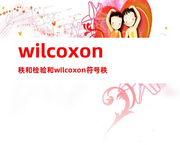 wilcoxon秩和检验和wilcoxon符号秩和检验（wilcoxon秩和检验和mann-whitney检验）