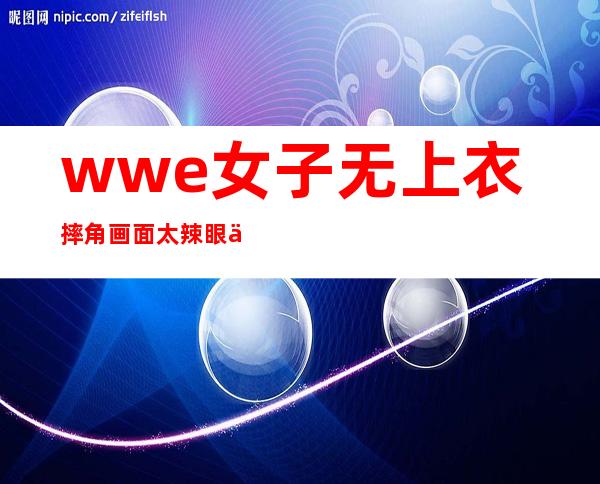 wwe女子无上衣摔角 画面太辣眼不忍直视