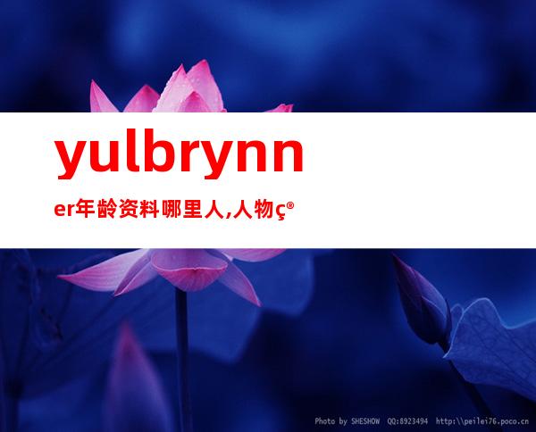 yul brynner年龄资料哪里人,人物简介,个人履历,家庭生活