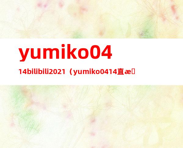 yumiko0414 bilibili 2021（yumiko0414直播间2021）