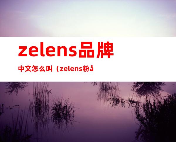 zelens品牌中文怎么叫（zelens粉底液哪个国家）