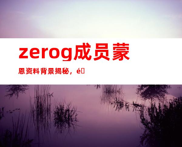 zerog成员蒙恩资料背景揭秘，靠颜值走红被曝已经有女友