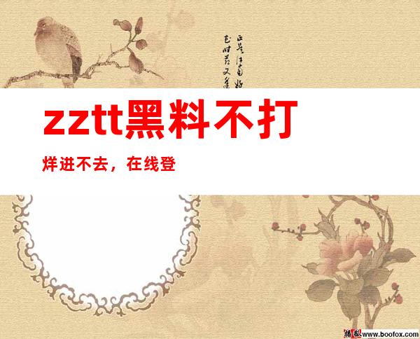 zztt黑料不打烊进不去，在线登录享受更多资源