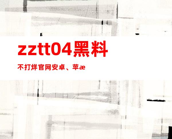 zztt04黑料不打烊官网安卓、苹果全平台兼容，让你更畅快体验