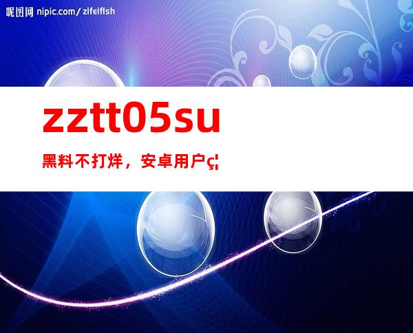 zztt05su黑料不打烊，安卓用户福利来了！全新app上线！