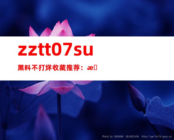 zztt07.su黑料不打烊收藏推荐：最受欢迎的观看网站链接