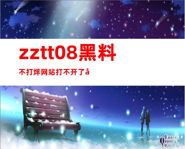 zztt.08黑料不打烊网站打不开了在线登录，随时追剧不打烊