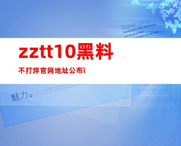 zztt10黑料不打烊官网地址公布，贴心服务用户