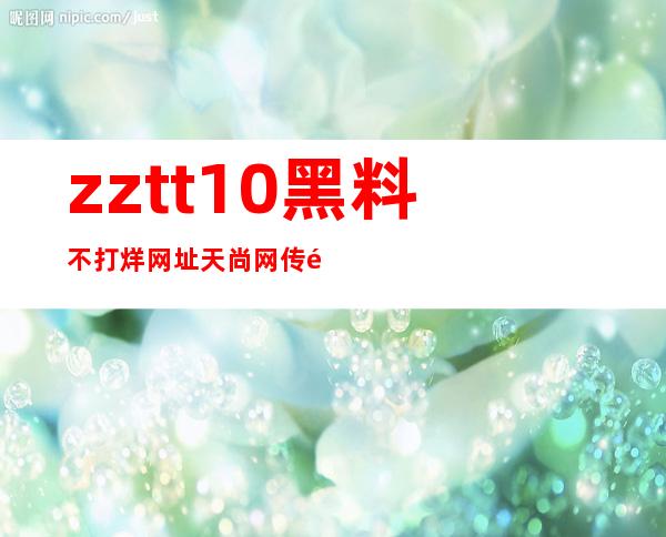 zztt10黑料不打烊网址天尚网传送门，瞬间带你飞往另一个精彩世界