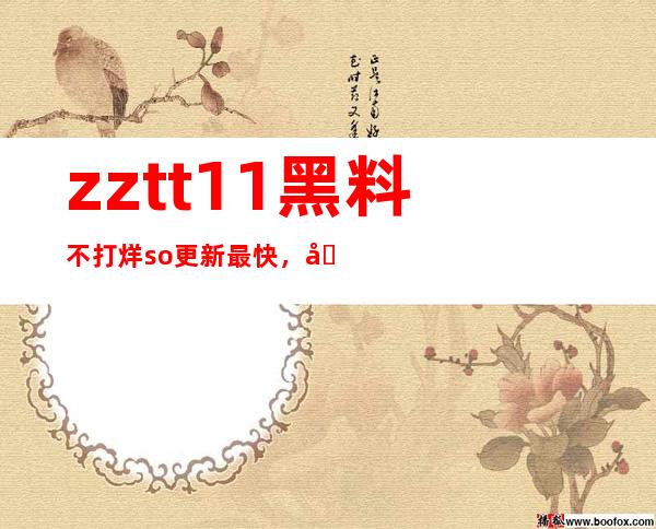 zztt11黑料不打烊so更新最快，即时观看最新院线大片