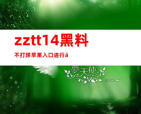 zztt14黑料不打烊苹果入口进行了大规模更新，现已完成最新版发布