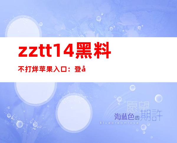 zztt14黑料不打烊苹果入口：登录后分享，与好友一起畅享视觉盛宴