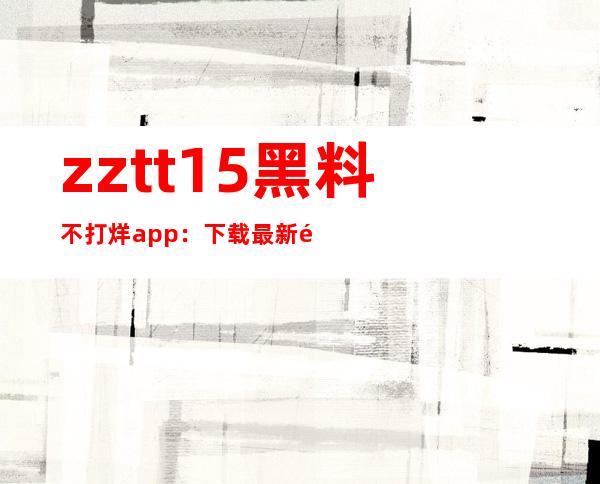 zztt15黑料不打烊app：下载最新黑料分享链接