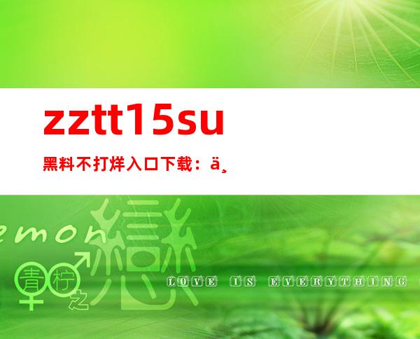 zztt15.su黑料不打烊入口下载：一键打开最优质的网页体验