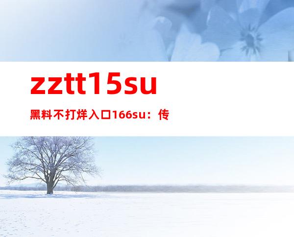 zztt15su黑料不打烊入口166su：传送门打开，畅享高清电影大片