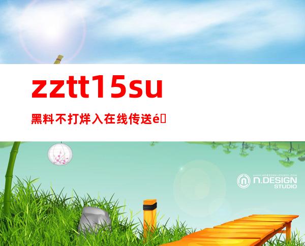 zztt15su黑料不打烊入在线传送门，一键观看最新黑料