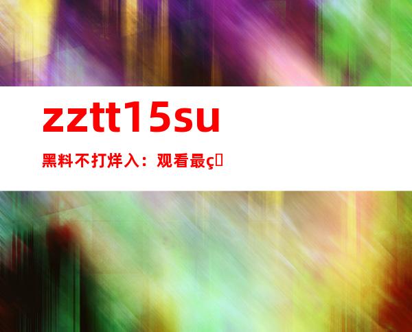 zztt15su黑料不打烊入：观看最热门视频地址更新