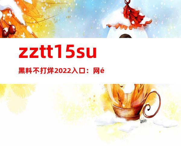 zztt15.su黑料不打烊2022入口：网页优化完美，使用更加顺畅