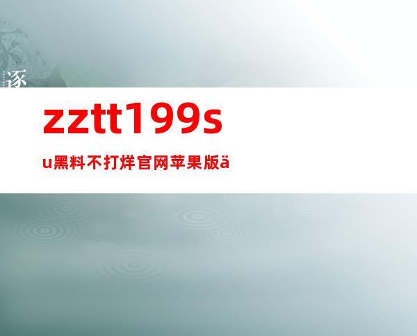 zztt199.su黑料不打烊官网苹果版上线啦！更加流畅的观看体验