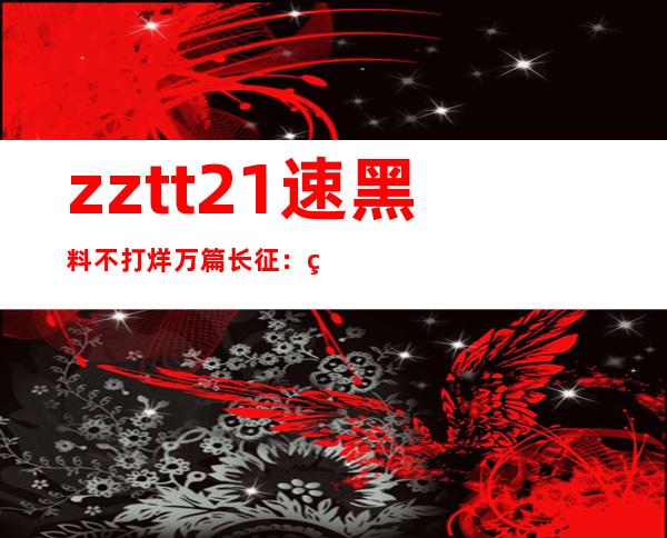 zztt21速黑料不打烊万篇长征：网页传送门，漫游全球互联网