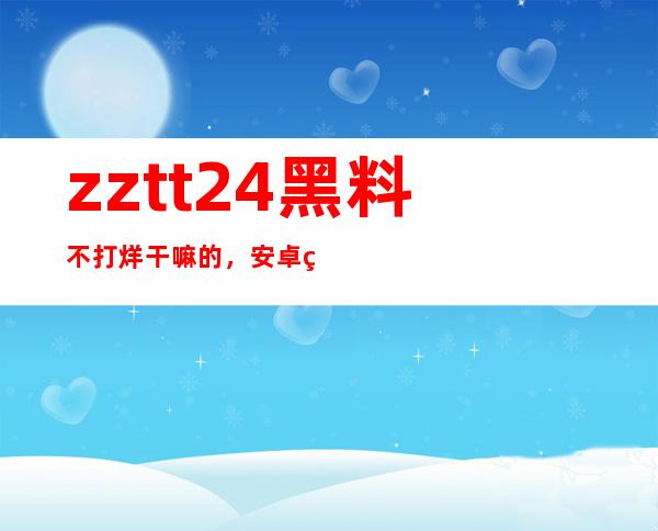 zztt24黑料不打烊干嘛的，安卓网站直达链接