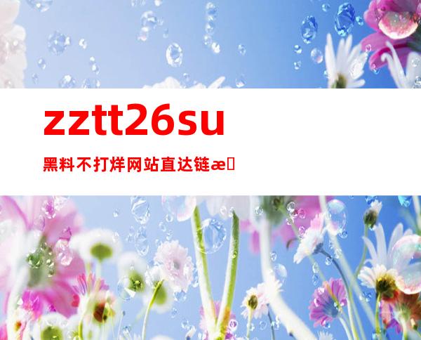 zztt26su黑料不打烊网站直达链接，安卓苹果完美支持