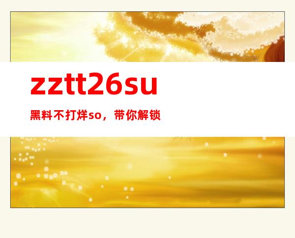 zztt26.su黑料不打烊so，带你解锁任何网站