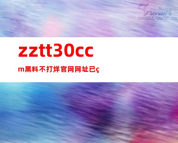 zztt30.ccm黑料不打烊官网网址已经更新，快来看看吧