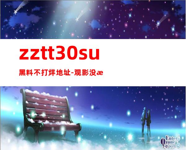 zztt30.su黑料不打烊地址-观影没有门槛