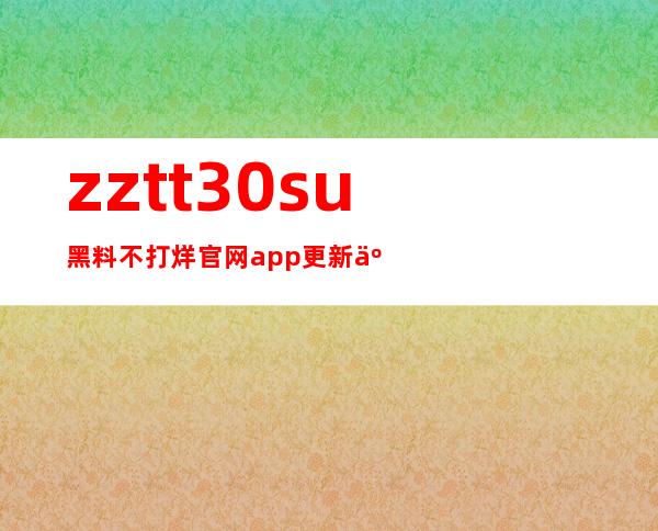 zztt30su黑料不打烊官网app更新了，下载最新版本畅享电影