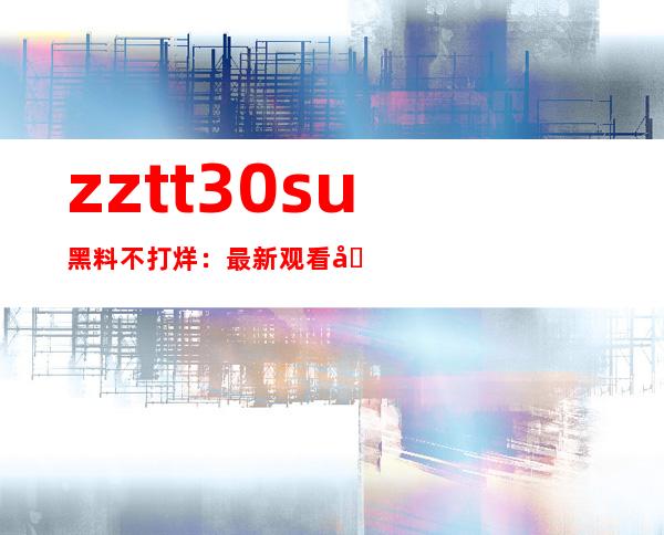 zztt30.su黑料不打烊：最新观看地址在线传送门